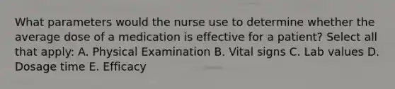 What parameters would the nurse use to determine whether the average dose of a medication is effective for a patient? Select all that apply: A. Physical Examination B. Vital signs C. Lab values D. Dosage time E. Efficacy