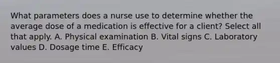 What parameters does a nurse use to determine whether the average dose of a medication is effective for a client? Select all that apply. A. Physical examination B. Vital signs C. Laboratory values D. Dosage time E. Efficacy