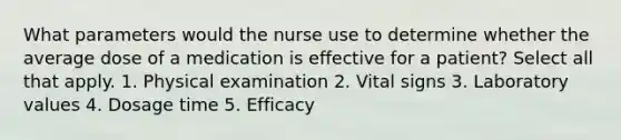 What parameters would the nurse use to determine whether the average dose of a medication is effective for a patient? Select all that apply. 1. Physical examination 2. Vital signs 3. Laboratory values 4. Dosage time 5. Efficacy