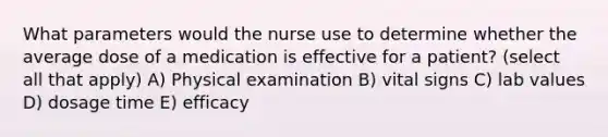 What parameters would the nurse use to determine whether the average dose of a medication is effective for a patient? (select all that apply) A) Physical examination B) vital signs C) lab values D) dosage time E) efficacy