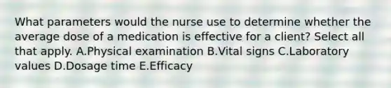 What parameters would the nurse use to determine whether the average dose of a medication is effective for a client? Select all that apply. A.Physical examination B.Vital signs C.Laboratory values D.Dosage time E.Efficacy