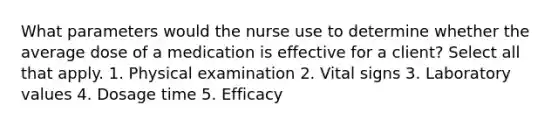 What parameters would the nurse use to determine whether the average dose of a medication is effective for a client? Select all that apply. 1. Physical examination 2. Vital signs 3. Laboratory values 4. Dosage time 5. Efficacy