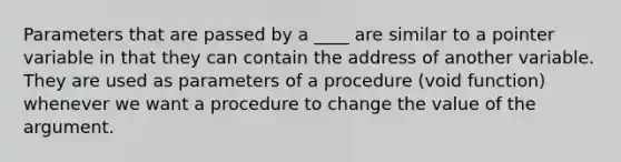 Parameters that are passed by a ____ are similar to a pointer variable in that they can contain the address of another variable. They are used as parameters of a procedure (void function) whenever we want a procedure to change the value of the argument.