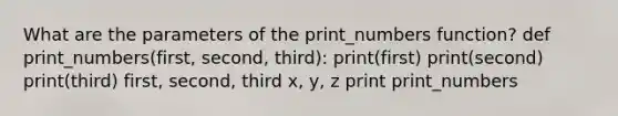 What are the parameters of the print_numbers function? def print_numbers(first, second, third): print(first) print(second) print(third) first, second, third x, y, z print print_numbers