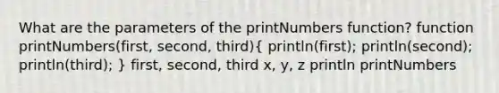 What are the parameters of the printNumbers function? function printNumbers(first, second, third)( println(first); println(second); println(third); ) first, second, third x, y, z println printNumbers