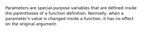 Parameters are special-purpose variables that are defined inside the parentheses of a function definition. Normally, when a parameter's value is changed inside a function, it has no effect on the original argument.