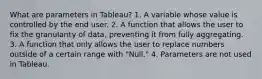 What are parameters in Tableau? 1. A variable whose value is controlled by the end user. 2. A function that allows the user to fix the granularity of data, preventing it from fully aggregating. 3. A function that only allows the user to replace numbers outside of a certain range with "Null." 4. Parameters are not used in Tableau.