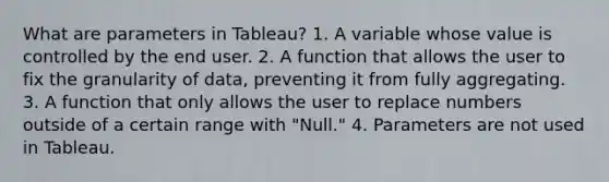 What are parameters in Tableau? 1. A variable whose value is controlled by the end user. 2. A function that allows the user to fix the granularity of data, preventing it from fully aggregating. 3. A function that only allows the user to replace numbers outside of a certain range with "Null." 4. Parameters are not used in Tableau.