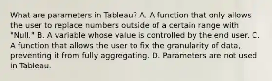 What are parameters in Tableau? A. A function that only allows the user to replace numbers outside of a certain range with "Null." B. A variable whose value is controlled by the end user. C. A function that allows the user to fix the granularity of data, preventing it from fully aggregating. D. Parameters are not used in Tableau.