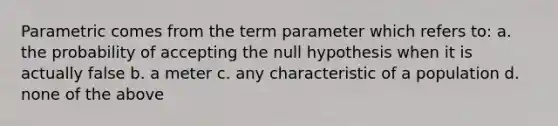 Parametric comes from the term parameter which refers to: a. the probability of accepting the null hypothesis when it is actually false b. a meter c. any characteristic of a population d. none of the above