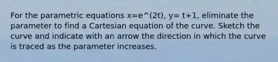 For the parametric equations x=e^(2t), y= t+1, eliminate the parameter to find a Cartesian equation of the curve. Sketch the curve and indicate with an arrow the direction in which the curve is traced as the parameter increases.