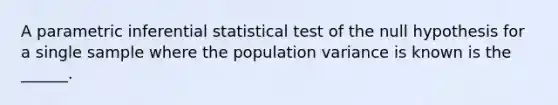 A parametric inferential statistical test of the null hypothesis for a single sample where the population variance is known is the ______.