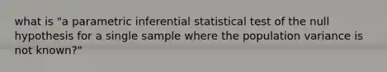 what is "a parametric inferential statistical test of the null hypothesis for a single sample where the population variance is not known?"