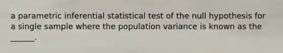 a parametric inferential statistical test of the null hypothesis for a single sample where the population variance is known as the ______.