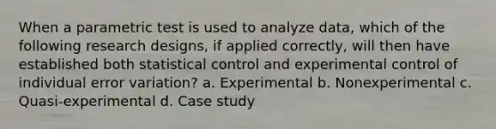 When a parametric test is used to analyze data, which of the following research designs, if applied correctly, will then have established both statistical control and experimental control of individual error variation? a. Experimental b. Nonexperimental c. Quasi-experimental d. Case study