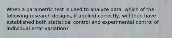 When a parametric test is used to analyze data, which of the following research designs, if applied correctly, will then have established both statistical control and experimental control of individual error variation?