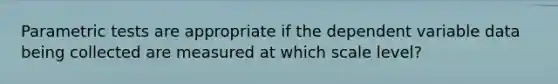 Parametric tests are appropriate if the dependent variable data being collected are measured at which scale level?