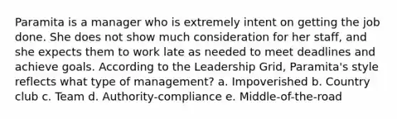 Paramita is a manager who is extremely intent on getting the job done. She does not show much consideration for her staff, and she expects them to work late as needed to meet deadlines and achieve goals. According to the Leadership Grid, Paramita's style reflects what type of management? a. Impoverished b. Country club c. Team d. Authority-compliance e. Middle-of-the-road