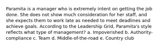Paramita is a manager who is extremely intent on getting the job done. She does not show much consideration for her staff, and she expects them to work late as needed to meet deadlines and achieve goals. According to the Leadership Grid, Paramita's style reflects what type of management? a. Impoverished b. Authority-compliance c. Team d. Middle-of-the-road e. Country club