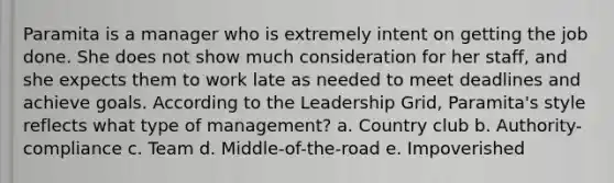 Paramita is a manager who is extremely intent on getting the job done. She does not show much consideration for her staff, and she expects them to work late as needed to meet deadlines and achieve goals. According to the Leadership Grid, Paramita's style reflects what type of management? a. Country club b. Authority-compliance c. Team d. Middle-of-the-road e. Impoverished