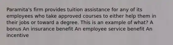 Paramita's firm provides tuition assistance for any of its employees who take approved courses to either help them in their jobs or toward a degree. This is an example of what? A bonus An insurance benefit An employee service benefit An incentive