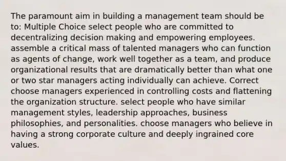 The paramount aim in building a management team should be to: Multiple Choice select people who are committed to decentralizing <a href='https://www.questionai.com/knowledge/kuI1pP196d-decision-making' class='anchor-knowledge'>decision making</a> and empowering employees. assemble a critical mass of talented managers who can function as agents of change, work well together as a team, and produce organizational results that are dramatically better than what one or two star managers acting individually can achieve. Correct choose managers experienced in controlling costs and flattening the organization structure. select people who have similar management styles, leadership approaches, business philosophies, and personalities. choose managers who believe in having a strong corporate culture and deeply ingrained core values.