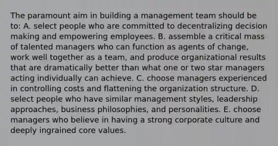 The paramount aim in building a management team should be to: A. select people who are committed to decentralizing decision making and empowering employees. B. assemble a critical mass of talented managers who can function as agents of change, work well together as a team, and produce organizational results that are dramatically better than what one or two star managers acting individually can achieve. C. choose managers experienced in controlling costs and flattening the organization structure. D. select people who have similar management styles, leadership approaches, business philosophies, and personalities. E. choose managers who believe in having a strong corporate culture and deeply ingrained core values.