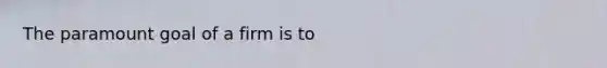 The paramount goal of a firm is to