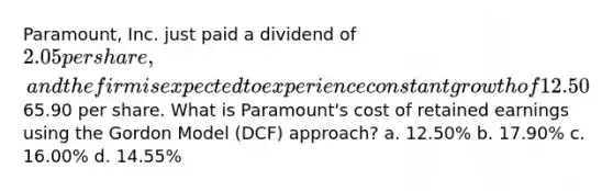 Paramount, Inc. just paid a dividend of 2.05 per share, and the firm is expected to experience constant growth of 12.50% over the foreseeable future. The common stock is currently selling for65.90 per share. What is Paramount's cost of retained earnings using the Gordon Model (DCF) approach? a. 12.50% b. 17.90% c. 16.00% d. 14.55%