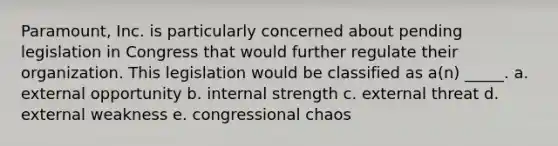 Paramount, Inc. is particularly concerned about pending legislation in Congress that would further regulate their organization. This legislation would be classified as a(n) _____. a. external opportunity b. internal strength c. external threat d. external weakness e. congressional chaos