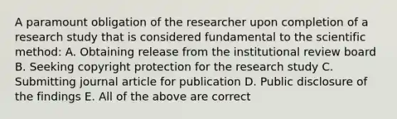 A paramount obligation of the researcher upon completion of a research study that is considered fundamental to the scientific method: A. Obtaining release from the institutional review board B. Seeking copyright protection for the research study C. Submitting journal article for publication D. Public disclosure of the findings E. All of the above are correct