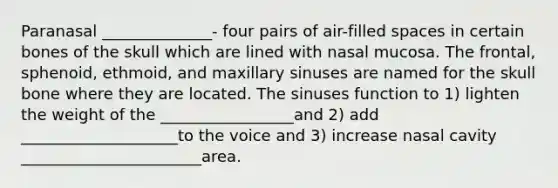 Paranasal ______________- four pairs of air-filled spaces in certain bones of the skull which are lined with nasal mucosa. The frontal, sphenoid, ethmoid, and maxillary sinuses are named for the skull bone where they are located. The sinuses function to 1) lighten the weight of the _________________and 2) add ____________________to the voice and 3) increase nasal cavity _______________________area.