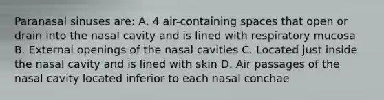 Paranasal sinuses are: A. 4 air-containing spaces that open or drain into the nasal cavity and is lined with respiratory mucosa B. External openings of the nasal cavities C. Located just inside the nasal cavity and is lined with skin D. Air passages of the nasal cavity located inferior to each nasal conchae