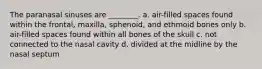 The paranasal sinuses are ________. a. air-filled spaces found within the frontal, maxilla, sphenoid, and ethmoid bones only b. air-filled spaces found within all bones of the skull c. not connected to the nasal cavity d. divided at the midline by the nasal septum