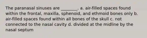 The paranasal sinuses are ________. a. air-filled spaces found within the frontal, maxilla, sphenoid, and ethmoid bones only b. air-filled spaces found within all bones of the skull c. not connected to the nasal cavity d. divided at the midline by the nasal septum