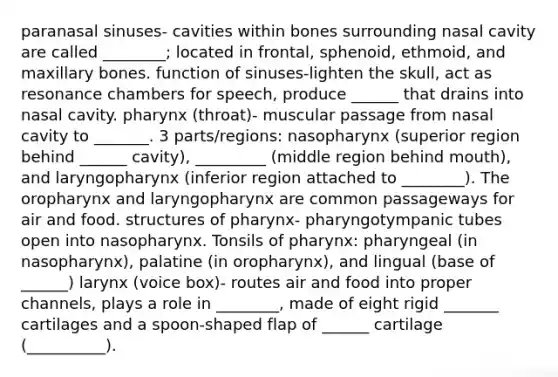 paranasal sinuses- cavities within bones surrounding nasal cavity are called ________; located in frontal, sphenoid, ethmoid, and maxillary bones. function of sinuses-lighten the skull, act as resonance chambers for speech, produce ______ that drains into nasal cavity. pharynx (throat)- muscular passage from nasal cavity to _______. 3 parts/regions: nasopharynx (superior region behind ______ cavity), _________ (middle region behind mouth), and laryngopharynx (inferior region attached to ________). The oropharynx and laryngopharynx are common passageways for air and food. structures of pharynx- pharyngotympanic tubes open into nasopharynx. Tonsils of pharynx: pharyngeal (in nasopharynx), palatine (in oropharynx), and lingual (base of ______) larynx (voice box)- routes air and food into proper channels, plays a role in ________, made of eight rigid _______ cartilages and a spoon-shaped flap of ______ cartilage (__________).