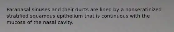 Paranasal sinuses and their ducts are lined by a nonkeratinized stratified squamous epithelium that is continuous with the mucosa of the nasal cavity.