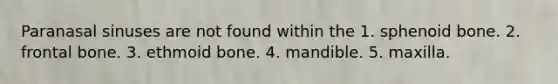 Paranasal sinuses are not found within the 1. sphenoid bone. 2. frontal bone. 3. ethmoid bone. 4. mandible. 5. maxilla.