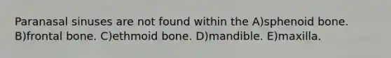 Paranasal sinuses are not found within the A)sphenoid bone. B)frontal bone. C)ethmoid bone. D)mandible. E)maxilla.