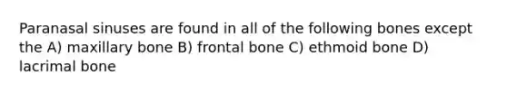 Paranasal sinuses are found in all of the following bones except the A) maxillary bone B) frontal bone C) ethmoid bone D) lacrimal bone