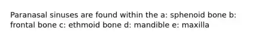 Paranasal sinuses are found within the a: sphenoid bone b: frontal bone c: ethmoid bone d: mandible e: maxilla