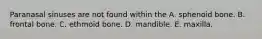 Paranasal sinuses are not found within the A. sphenoid bone. B. frontal bone. C. ethmoid bone. D. mandible. E. maxilla.