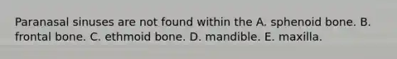 Paranasal sinuses are not found within the A. sphenoid bone. B. frontal bone. C. ethmoid bone. D. mandible. E. maxilla.