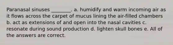 Paranasal sinuses ________. a. humidify and warm incoming air as it flows across the carpet of mucus lining the air-filled chambers b. act as extensions of and open into the nasal cavities c. resonate during sound production d. lighten skull bones e. All of the answers are correct.