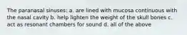 The paranasal sinuses: a. are lined with mucosa continuous with the nasal cavity b. help lighten the weight of the skull bones c. act as resonant chambers for sound d. all of the above