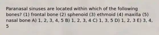 Paranasal sinuses are located within which of the following bones? (1) frontal bone (2) sphenoid (3) ethmoid (4) maxilla (5) nasal bone A) 1, 2, 3, 4, 5 B) 1, 2, 3, 4 C) 1, 3, 5 D) 1, 2, 3 E) 3, 4, 5