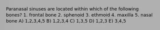 Paranasal sinuses are located within which of the following bones? 1. frontal bone 2. sphenoid 3. ethmoid 4. maxilla 5. nasal bone A) 1,2,3,4,5 B) 1,2,3,4 C) 1,3,5 D) 1,2,3 E) 3,4,5