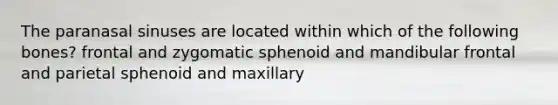 The paranasal sinuses are located within which of the following bones? frontal and zygomatic sphenoid and mandibular frontal and parietal sphenoid and maxillary