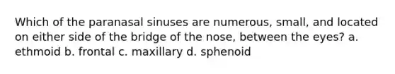 Which of the paranasal sinuses are numerous, small, and located on either side of the bridge of the nose, between the eyes? a. ethmoid b. frontal c. maxillary d. sphenoid