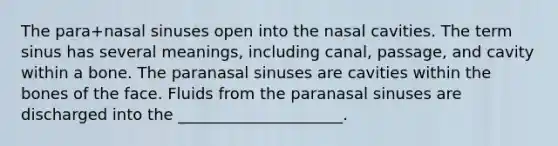 The para+nasal sinuses open into the nasal cavities. The term sinus has several meanings, including canal, passage, and cavity within a bone. The paranasal sinuses are cavities within the bones of the face. Fluids from the paranasal sinuses are discharged into the _____________________.